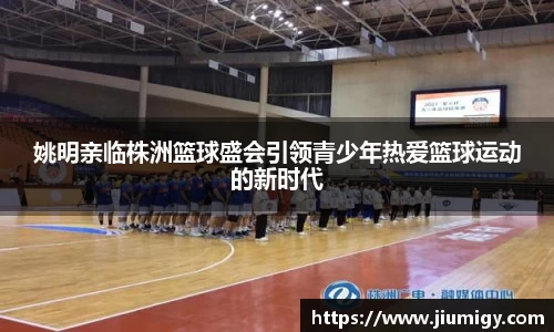 姚明亲临株洲篮球盛会引领青少年热爱篮球运动的新时代