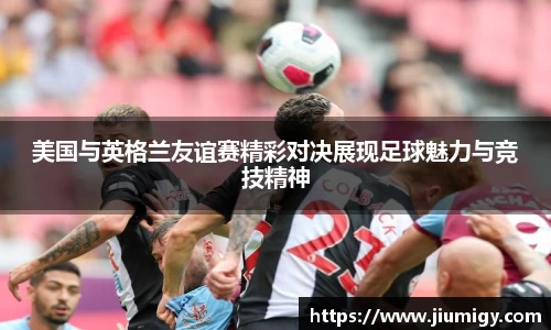 美国与英格兰友谊赛精彩对决展现足球魅力与竞技精神